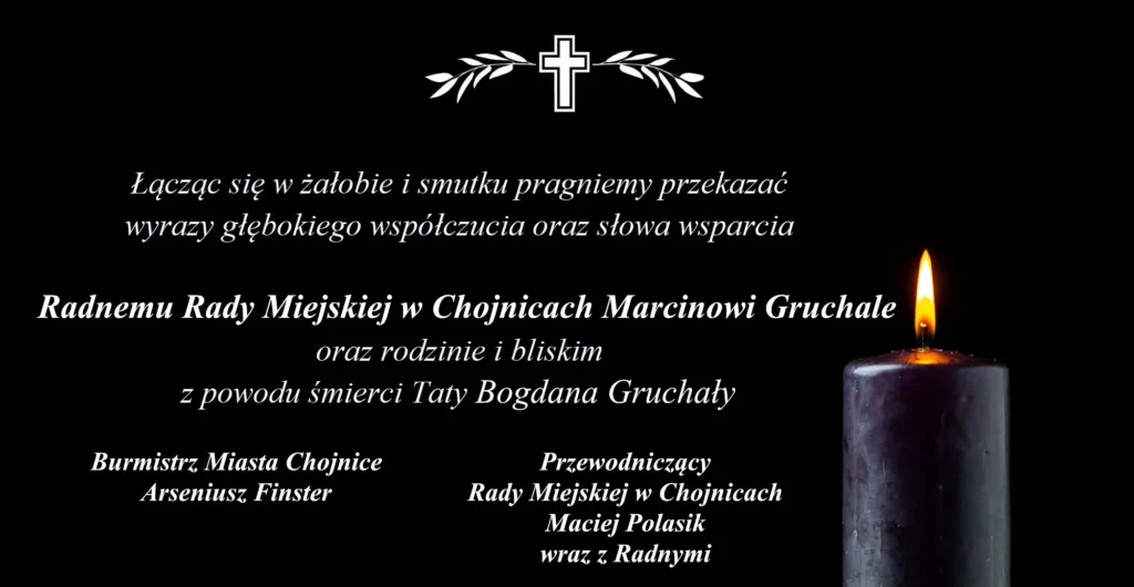 Łączą się w żałobie i smutku pragniemy przekazać wyrazy głębokiego współczucia oraz słowa wsparcia Radnemu Rady Miejskiej w Chojnicach Marcinowi Gruchale oraz rodzinie i bliskim z powodu śmierci Taty Bogdana Gruchały. Burmistrz Miasta Chojnice Arseniusz Finster. Przewodniczący Rady Miejskiej w Chojnicach Maciej Polasik wraz z Radnymi.