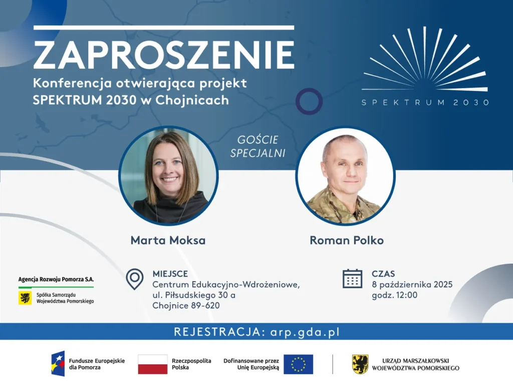 Zaproszenie. Agencja Rozwoju Pomorza S.A. ma zaszczyt zaprosić Państwa na Konferencję inaugurującą projekt Pomorski System Usług Informacyjnych i Doradczych SPEKTRUM 2030 Termin: 8 października 2025, godz. 12:00. Miejsce: Centrum Edukacyjno-Wdrożeniowe, ul. Piłsudskiego 30 a, Chojnice 89-620. Goście specjalni: Marta Moksa, Roman Polko. REJESTRACJA: arp.gda.pl