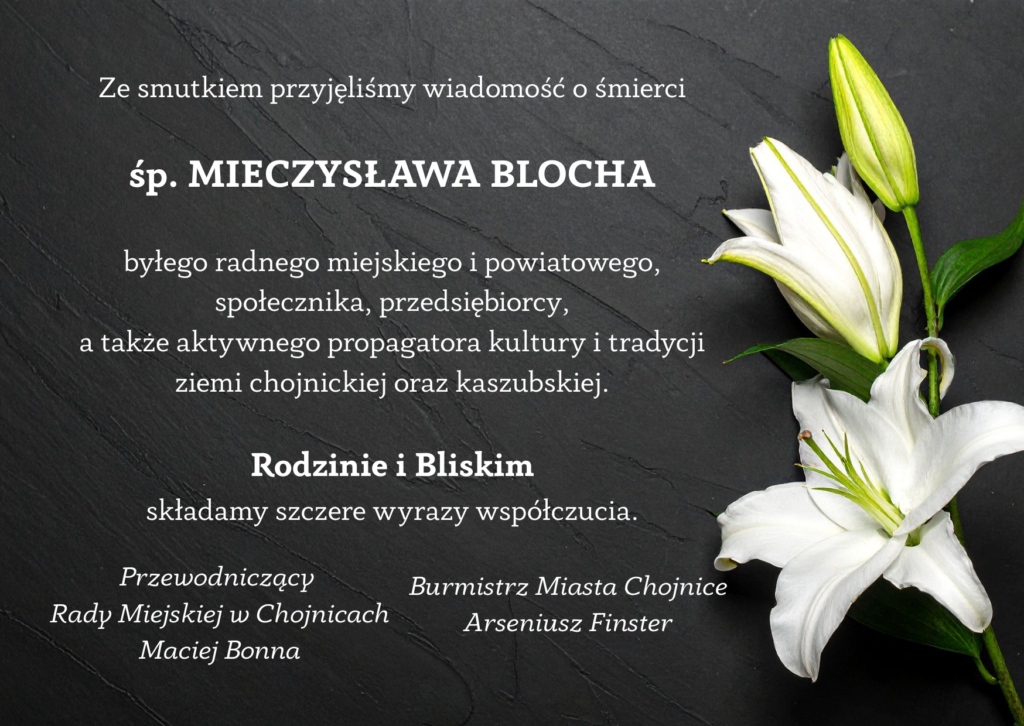 Ze smutkiem przyjęliśmy wiadomość o śmierci

śp. MIECZYSŁAWA BLOCHA

byłego radnego miejskiego i powiatowego,
społecznika, przedsiębiorcy,
a także aktywnego propagatora kultury i tradycji
ziemi chojnickiej oraz kaszubskiej.

Rodzinie i Bliskim
składamy szczere wyrazy współczucia. Przewodniczący 
Rady Miejskiej w Chojnicach
Maciej Bonna Burmistrz Miasta Chojnice
Arseniusz Finster